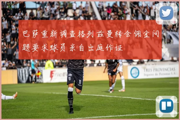 巴萨重新调查格列兹曼转会佣金问题要求球员亲自出庭作证