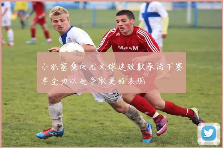 小孔塞桑向尤文球迷致歉承诺下赛季全力以赴争取更好表现