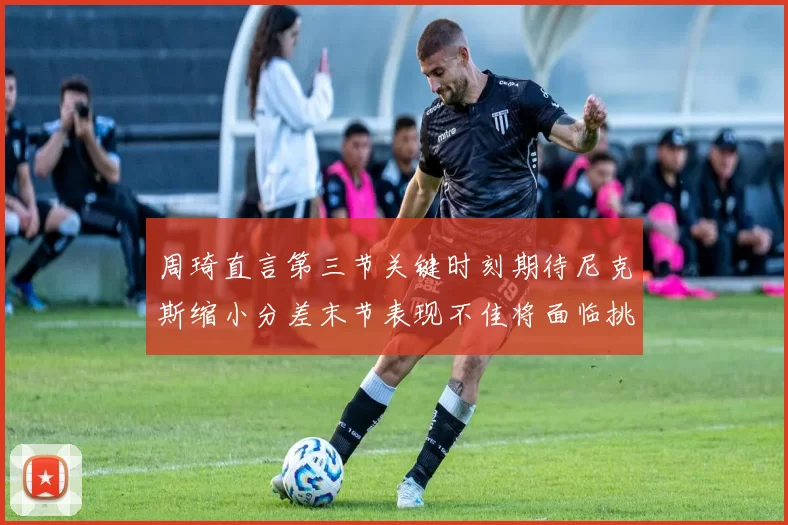周琦直言第三节关键时刻期待尼克斯缩小分差末节表现不佳将面临挑战