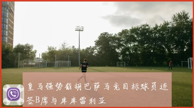 皇马强势截胡巴萨马竞目标球员连签B席与库库雷利亚