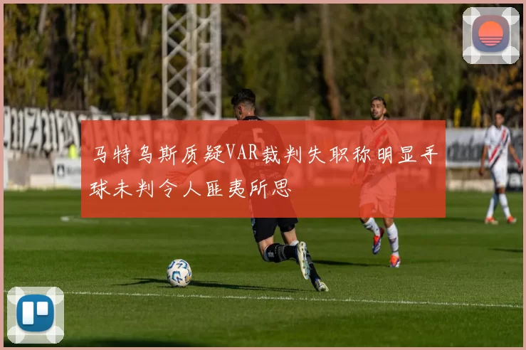 马特乌斯质疑VAR裁判失职称明显手球未判令人匪夷所思
