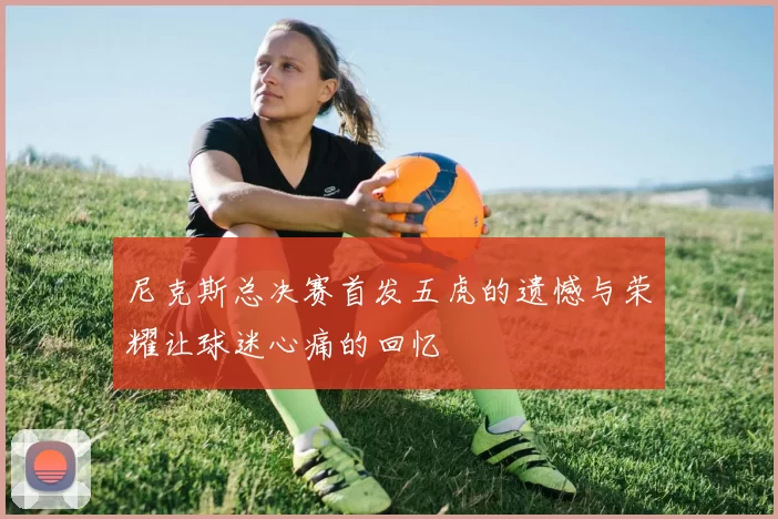 尼克斯总决赛首发五虎的遗憾与荣耀让球迷心痛的回忆