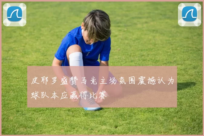 皮耶罗盛赞马竞主场氛围震撼认为球队本应赢得比赛