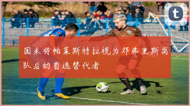国米将帕莱斯特拉视为邓弗里斯离队后的首选替代者