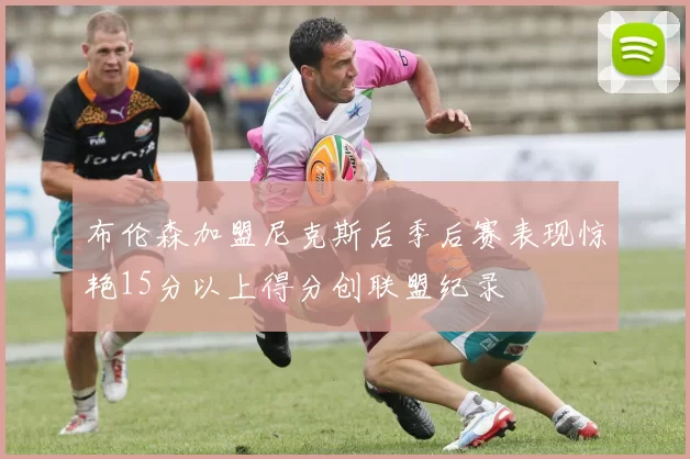 布伦森加盟尼克斯后季后赛表现惊艳15分以上得分创联盟纪录