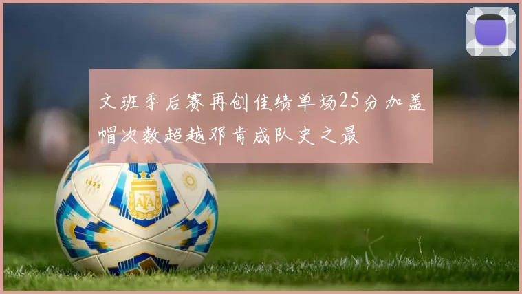 文班季后赛再创佳绩单场25分加盖帽次数超越邓肯成队史之最