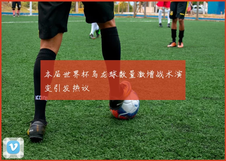 本届世界杯乌龙球数量激增战术演变引发热议