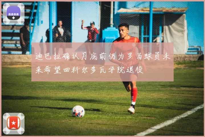 迪巴拉确认月底前仍为罗马球员未来希望回科尔多瓦学院退役