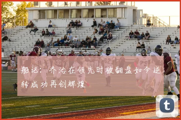 船记：乔治在领先时被翻盘如今逆转成功再创辉煌