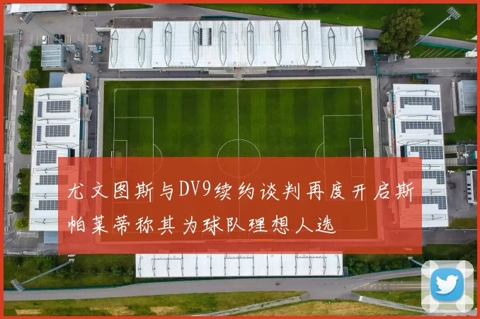 尤文图斯与DV9续约谈判再度开启斯帕莱蒂称其为球队理想人选