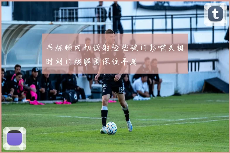 韦林顿内切低射险些破门彭啸关键时刻门线解围保住平局