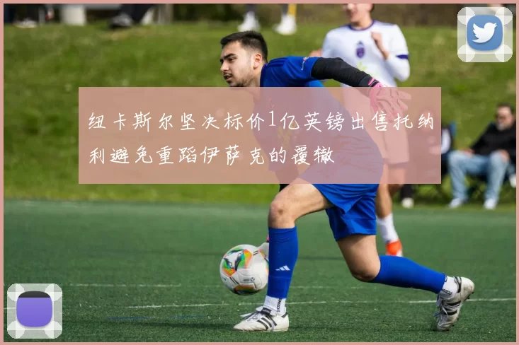 纽卡斯尔坚决标价1亿英镑出售托纳利避免重蹈伊萨克的覆辙