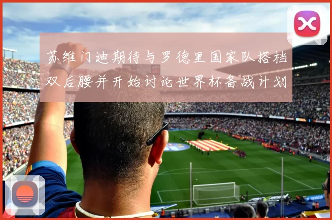 苏维门迪期待与罗德里国家队搭档双后腰并开始讨论世界杯备战计划