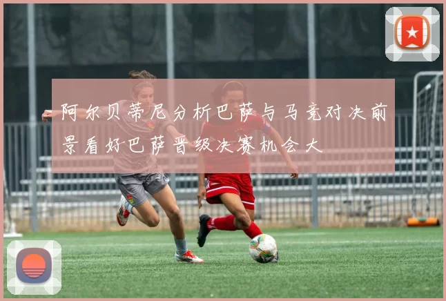 阿尔贝蒂尼分析巴萨与马竞对决前景看好巴萨晋级决赛机会大