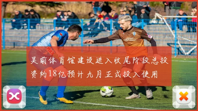 吴前体育馆建设进入收尾阶段总投资约18亿预计九月正式投入使用