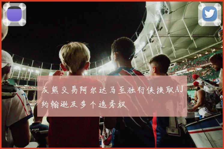 灰熊交易阿尔达马至独行侠换取AJ约翰逊及多个选秀权