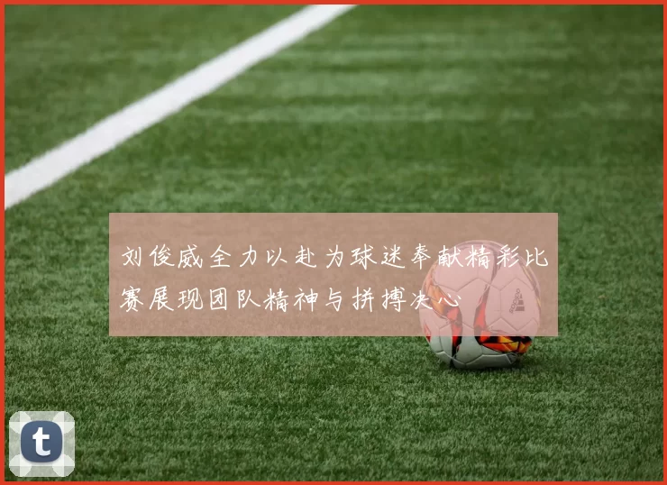 刘俊威全力以赴为球迷奉献精彩比赛展现团队精神与拼搏决心