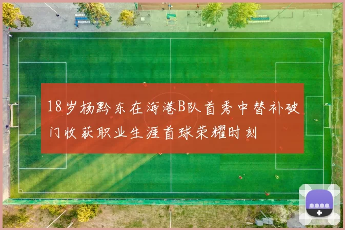 18岁杨黔东在海港B队首秀中替补破门收获职业生涯首球荣耀时刻