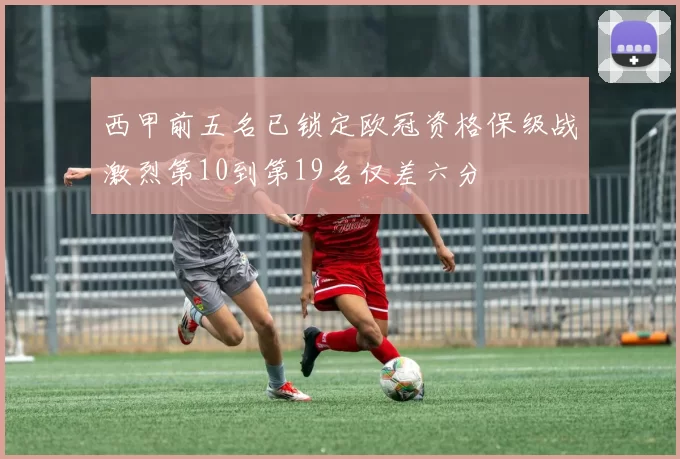 西甲前五名已锁定欧冠资格保级战激烈第10到第19名仅差六分